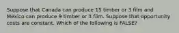 Suppose that Canada can produce 15 timber or 3 film and Mexico can produce 9 timber or 3 film. Suppose that opportunity costs are constant. Which of the following is FALSE?