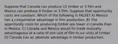 Suppose that Canada can produce 15 timber or 3 film and Mexico can produce 9 timber or 3 film. Suppose that opportunity costs are constant. Which of the following is FALSE? A) Mexico has a comparative advantage in film production. B) The opportunity costs for producing timber are lower in Canada than in Mexico. C) Canada and Mexico would fin trade mutually advantageous at a ratio of one unit of film to six units of timber D) Canada has an absolute advantage in timber production.