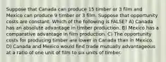 Suppose that Canada can produce 15 timber or 3 film and Mexico can produce 9 timber or 3 film. Suppose that opportunity costs are constant. Which of the following is FALSE? A) Canada has an absolute advantage in timber production. B) Mexico has a comparative advantage in film production. C) The opportunity costs for producing timber are lower in Canada than in Mexico. D) Canada and Mexico would find trade mutually advantageous at a ratio of one unit of film to six units of timber.