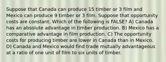 Suppose that Canada can produce 15 timber or 3 film and Mexico can produce 9 timber or 3 film. Suppose that opportunity costs are constant. Which of the following is FALSE? A) Canada has an absolute advantage in timber production. B) Mexico has a comparative advantage in film production. C) The opportunity costs for producing timber are lower in Canada than in Mexico. D) Canada and Mexico would find trade mutually advantageous at a ratio of one unit of film to six units of timber.