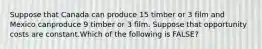 Suppose that Canada can produce 15 timber or 3 film and Mexico canproduce 9 timber or 3 film. Suppose that opportunity costs are constant.Which of the following is FALSE?