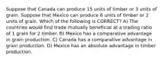 Suppose that Canada can produce 15 units of timber or 3 units of grain. Suppose that Mexico can produce 6 units of timber or 2 units of grain. Which of the following is CORRECT? A) The countries would find trade mutually beneficial at a trading ratio of 1 grain for 2 timber. B) Mexico has a comparative advantage in grain production. C) Canada has a comparative advantage in grain production. D) Mexico has an absolute advantage in timber production.