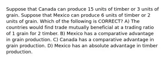 Suppose that Canada can produce 15 units of timber or 3 units of grain. Suppose that Mexico can produce 6 units of timber or 2 units of grain. Which of the following is CORRECT? A) The countries would find trade mutually beneficial at a trading ratio of 1 grain for 2 timber. B) Mexico has a comparative advantage in grain production. C) Canada has a comparative advantage in grain production. D) Mexico has an absolute advantage in timber production.