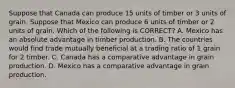 Suppose that Canada can produce 15 units of timber or 3 units of grain. Suppose that Mexico can produce 6 units of timber or 2 units of grain. Which of the following is​ CORRECT? A. Mexico has an absolute advantage in timber production. B. The countries would find trade mutually beneficial at a trading ratio of 1 grain for 2 timber. C. Canada has a comparative advantage in grain production. D. Mexico has a comparative advantage in grain production.