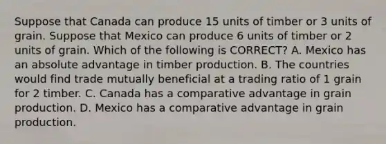 Suppose that Canada can produce 15 units of timber or 3 units of grain. Suppose that Mexico can produce 6 units of timber or 2 units of grain. Which of the following is​ CORRECT? A. Mexico has an absolute advantage in timber production. B. The countries would find trade mutually beneficial at a trading ratio of 1 grain for 2 timber. C. Canada has a comparative advantage in grain production. D. Mexico has a comparative advantage in grain production.