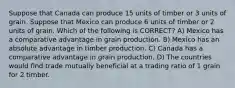 Suppose that Canada can produce 15 units of timber or 3 units of grain. Suppose that Mexico can produce 6 units of timber or 2 units of grain. Which of the following is CORRECT? A) Mexico has a comparative advantage in grain production. B) Mexico has an absolute advantage in timber production. C) Canada has a comparative advantage in grain production. D) The countries would find trade mutually beneficial at a trading ratio of 1 grain for 2 timber.