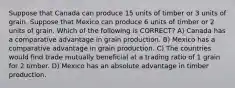 Suppose that Canada can produce 15 units of timber or 3 units of grain. Suppose that Mexico can produce 6 units of timber or 2 units of grain. Which of the following is CORRECT? A) Canada has a comparative advantage in grain production. B) Mexico has a comparative advantage in grain production. C) The countries would find trade mutually beneficial at a trading ratio of 1 grain for 2 timber. D) Mexico has an absolute advantage in timber production.