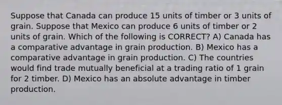 Suppose that Canada can produce 15 units of timber or 3 units of grain. Suppose that Mexico can produce 6 units of timber or 2 units of grain. Which of the following is CORRECT? A) Canada has a comparative advantage in grain production. B) Mexico has a comparative advantage in grain production. C) The countries would find trade mutually beneficial at a trading ratio of 1 grain for 2 timber. D) Mexico has an absolute advantage in timber production.