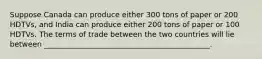 Suppose Canada can produce either 300 tons of paper or 200 HDTVs, and India can produce either 200 tons of paper or 100 HDTVs. The terms of trade between the two countries will lie between _____________________________________________.