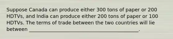 Suppose Canada can produce either 300 tons of paper or 200 HDTVs, and India can produce either 200 tons of paper or 100 HDTVs. The terms of trade between the two countries will lie between _____________________________________________.