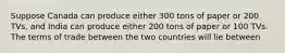 Suppose Canada can produce either 300 tons of paper or 200 TVs, and India can produce either 200 tons of paper or 100 TVs. The terms of trade between the two countries will lie between