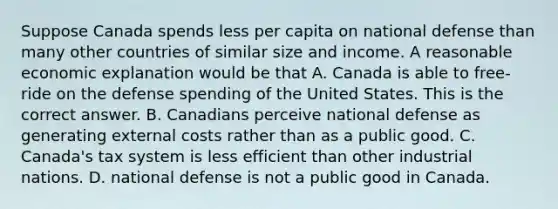 Suppose Canada spends less per capita on national defense than many other countries of similar size and income. A reasonable economic explanation would be that A. Canada is able to​ free-ride on the defense spending of the United States. This is the correct answer. B. Canadians perceive national defense as generating external costs rather than as a public good. C. ​Canada's tax system is less efficient than other industrial nations. D. national defense is not a public good in Canada.