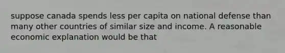 suppose canada spends less per capita on national defense than many other countries of similar size and income. A reasonable economic explanation would be that