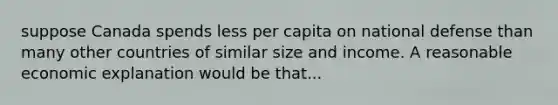 suppose Canada spends less per capita on national defense than many other countries of similar size and income. A reasonable economic explanation would be that...