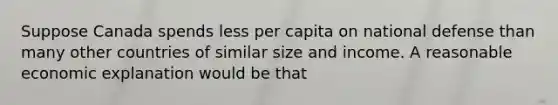 Suppose Canada spends less per capita on national defense than many other countries of similar size and income. A reasonable economic explanation would be that