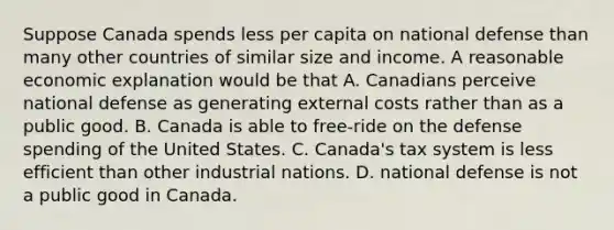 Suppose Canada spends less per capita on national defense than many other countries of similar size and income. A reasonable economic explanation would be that A. Canadians perceive national defense as generating external costs rather than as a public good. B. Canada is able to​ free-ride on the defense spending of the United States. C. ​Canada's tax system is less efficient than other industrial nations. D. national defense is not a public good in Canada.