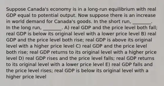 Suppose Canada's economy is in a long-run equilibrium with real GDP equal to potential output. Now suppose there is an increase in world demand for Canada's goods. In the short run, ________. In the long run, ________. A) real GDP and the price level both fall; real GDP is below its original level with a lower price level B) real GDP and the price level both rise; real GDP is above its original level with a higher price level C) real GDP and the price level both rise; real GDP returns to its original level with a higher price level D) real GDP rises and the price level falls; real GDP returns to its original level with a lower price level E) real GDP falls and the price level rises; real GDP is below its original level with a higher price level