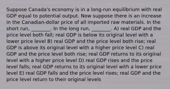 Suppose Canada's economy is in a long-run equilibrium with real GDP equal to potential output. Now suppose there is an increase in the Canadian-dollar price of all imported raw materials. In the short run, ________. In the long run, ________. A) real GDP and the price level both fall; real GDP is below its original level with a lower price level B) real GDP and the price level both rise; real GDP is above its original level with a higher price level C) real GDP and the price level both rise; real GDP returns to its original level with a higher price level D) real GDP rises and the price level falls; real GDP returns to its original level with a lower price level E) real GDP falls and the price level rises; real GDP and the price level return to their original levels