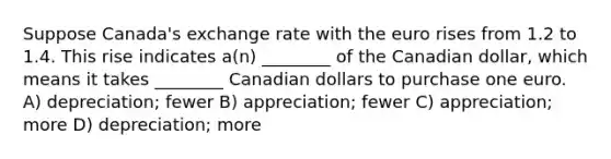 Suppose Canada's exchange rate with the euro rises from 1.2 to 1.4. This rise indicates a(n) ________ of the Canadian dollar, which means it takes ________ Canadian dollars to purchase one euro. A) depreciation; fewer B) appreciation; fewer C) appreciation; more D) depreciation; more