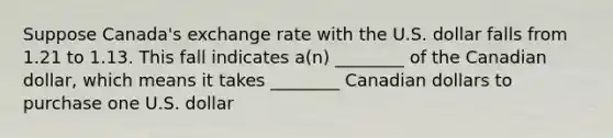 Suppose Canada's exchange rate with the U.S. dollar falls from 1.21 to 1.13. This fall indicates a(n) ________ of the Canadian dollar, which means it takes ________ Canadian dollars to purchase one U.S. dollar