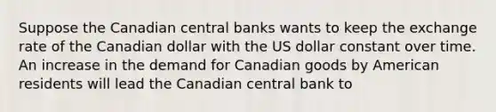 Suppose the Canadian central banks wants to keep the exchange rate of the Canadian dollar with the US dollar constant over time. An increase in the demand for Canadian goods by American residents will lead the Canadian central bank to