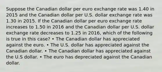 Suppose the Canadian dollar per euro exchange rate was 1.40 in 2015 and the Canadian dollar per U.S. dollar exchange rate was 1.30 in 2015. If the Canadian dollar per euro exchange rate increases to 1.50 in 2016 and the Canadian dollar per U.S. dollar exchange rate decreases to 1.25 in 2016, which of the following is true in this case? • The Canadian dollar has appreciated against the euro. • The U.S. dollar has appreciated against the Canadian dollar. • The Canadian dollar has appreciated against the U.S dollar. • The euro has depreciated against the Canadian dollar.