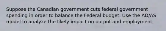 Suppose the Canadian government cuts federal government spending in order to balance the Federal budget. Use the AD/AS model to analyze the likely impact on output and employment.