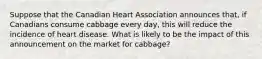 Suppose that the Canadian Heart Association announces that, if Canadians consume cabbage every day, this will reduce the incidence of heart disease. What is likely to be the impact of this announcement on the market for cabbage?