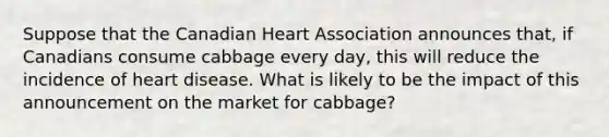 Suppose that the Canadian Heart Association announces that, if Canadians consume cabbage every day, this will reduce the incidence of heart disease. What is likely to be the impact of this announcement on the market for cabbage?