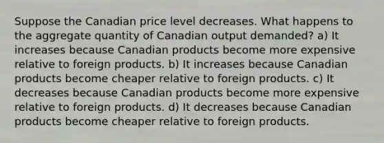 Suppose the Canadian price level decreases. What happens to the aggregate quantity of Canadian output demanded? a) It increases because Canadian products become more expensive relative to foreign products. b) It increases because Canadian products become cheaper relative to foreign products. c) It decreases because Canadian products become more expensive relative to foreign products. d) It decreases because Canadian products become cheaper relative to foreign products.