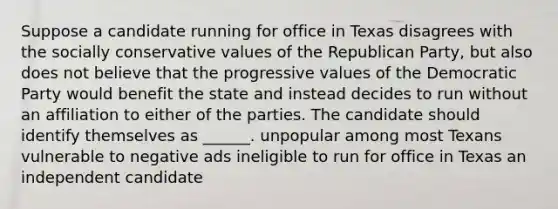 Suppose a candidate running for office in Texas disagrees with the socially conservative values of the Republican Party, but also does not believe that the progressive values of the Democratic Party would benefit the state and instead decides to run without an affiliation to either of the parties. The candidate should identify themselves as ______. unpopular among most Texans vulnerable to negative ads ineligible to run for office in Texas an independent candidate