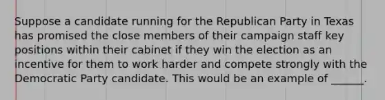 Suppose a candidate running for the Republican Party in Texas has promised the close members of their campaign staff key positions within their cabinet if they win the election as an incentive for them to work harder and compete strongly with the Democratic Party candidate. This would be an example of ______.