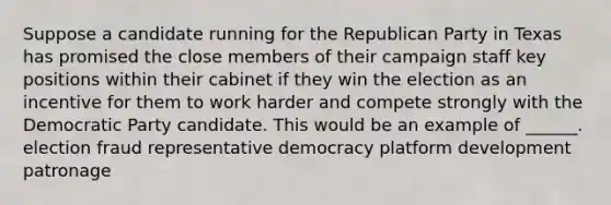 Suppose a candidate running for the Republican Party in Texas has promised the close members of their campaign staff key positions within their cabinet if they win the election as an incentive for them to work harder and compete strongly with the Democratic Party candidate. This would be an example of ______. election fraud representative democracy platform development patronage