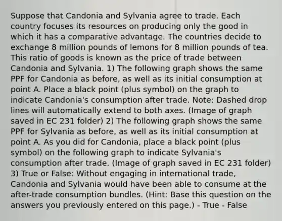 Suppose that Candonia and Sylvania agree to trade. Each country focuses its resources on producing only the good in which it has a comparative advantage. The countries decide to exchange 8 million pounds of lemons for 8 million pounds of tea. This ratio of goods is known as the price of trade between Candonia and Sylvania. 1) The following graph shows the same PPF for Candonia as before, as well as its initial consumption at point A. Place a black point (plus symbol) on the graph to indicate Candonia's consumption after trade. Note: Dashed drop lines will automatically extend to both axes. (Image of graph saved in EC 231 folder) 2) The following graph shows the same PPF for Sylvania as before, as well as its initial consumption at point A. As you did for Candonia, place a black point (plus symbol) on the following graph to indicate Sylvania's consumption after trade. (Image of graph saved in EC 231 folder) 3) True or False: Without engaging in international trade, Candonia and Sylvania would have been able to consume at the after-trade consumption bundles. (Hint: Base this question on the answers you previously entered on this page.) - True - False