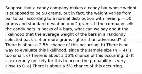 Suppose that a candy company makes a candy bar whose weight is supposed to be 50 grams, but in fact, the weight varies from bar to bar according to a normal distribution with mean μ = 50 grams and standard deviation σ = 2 grams. If the company sells the candy bars in packs of 4 bars, what can we say about the likelihood that the average weight of the bars in a randomly selected pack is 4 or more grams lighter than advertised? a) There is about a 2.5% chance of this occurring. b) There is no way to evaluate this likelihood, since the sample size (n = 4) is too small. c) There is about a 16% chance of this occurring. d) It is extremely unlikely for this to occur; the probability is very close to 0. e) There is about a 5% chance of this occurring.