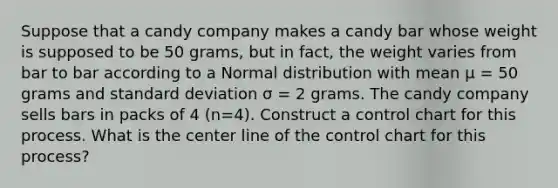 Suppose that a candy company makes a candy bar whose weight is supposed to be 50 grams, but in fact, the weight varies from bar to bar according to a Normal distribution with mean μ = 50 grams and standard deviation σ = 2 grams. The candy company sells bars in packs of 4 (n=4). Construct a control chart for this process. What is the center line of the control chart for this process?