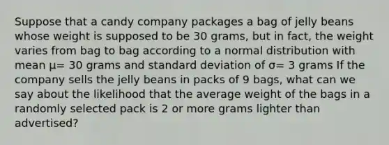 Suppose that a candy company packages a bag of jelly beans whose weight is supposed to be 30 grams, but in fact, the weight varies from bag to bag according to a normal distribution with mean μ= 30 grams and standard deviation of σ= 3 grams If the company sells the jelly beans in packs of 9 bags, what can we say about the likelihood that the average weight of the bags in a randomly selected pack is 2 or more grams lighter than advertised?