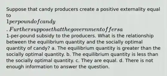 Suppose that candy producers create a positive externality equal to 1 per pound of candy. Further suppose that the government offers a1-per-pound subsidy to the producers. What is the relationship between the equilibrium quantity and the socially optimal quantity of candy? a. The equilibrium quantity is greater than the socially optimal quantity. b. The equilibrium quantity is less than the socially optimal quantity. c. They are equal. d. There is not enough information to answer the question.