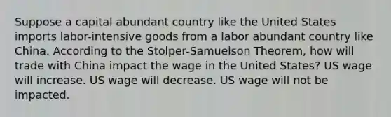 Suppose a capital abundant country like the United States imports labor-intensive goods from a labor abundant country like China. According to the Stolper-Samuelson Theorem, how will trade with China impact the wage in the United States? US wage will increase. US wage will decrease. US wage will not be impacted.