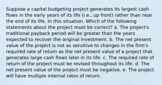 Suppose a capital budgeting project generates its largest cash flows in the early years of its life (i.e., up front) rather than near the end of its life. In this situation. Which of the following statements about the project must be correct? a. The project's traditional payback period will be greater than the years expected to recover the original investment. b. The net present value of the project is not as sensitive to changes in the firm's required rate of return as the net present value of a project that generates large cash flows later in its life. c. The required rate of return of the project must be revised throughout its life. d. The net present value of the project must be negative. e. The project will have multiple internal rates of return.