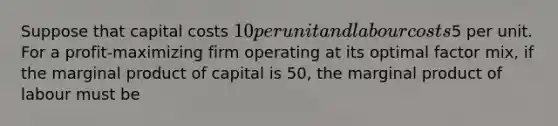 Suppose that capital costs 10 per unit and labour costs5 per unit. For a profit-maximizing firm operating at its optimal factor mix, if the marginal product of capital is 50, the marginal product of labour must be