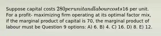 Suppose capital costs 280 per unit and labour costs16 per unit. For a profit- maximizing firm operating at its optimal factor mix, if the marginal product of capital is 70, the marginal product of labour must be Question 9 options: A) 6. B) 4. C) 16. D) 8. E) 12.