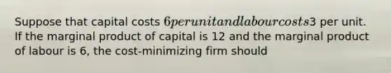 Suppose that capital costs 6 per unit and labour costs3 per unit. If the marginal product of capital is 12 and the marginal product of labour is 6, the cost-minimizing firm should