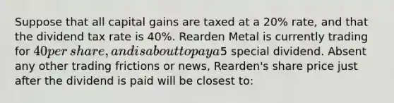 Suppose that all capital gains are taxed at a​ 20% rate, and that the dividend tax rate is​ 40%. Rearden Metal is currently trading for​ 40 per​ share, and is about to pay a​5 special dividend. Absent any other trading frictions or​ news, Rearden's share price just after the dividend is paid will be closest​ to: