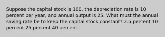 Suppose the capital stock is 100, the depreciation rate is 10 percent per year, and annual output is 25. What must the annual saving rate be to keep the capital stock constant? 2.5 percent 10 percent 25 percent 40 percent