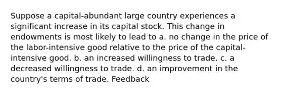 Suppose a capital-abundant large country experiences a significant increase in its capital stock. This change in endowments is most likely to lead to a. no change in the price of the labor-intensive good relative to the price of the capital-intensive good. b. an increased willingness to trade. c. a decreased willingness to trade. d. an improvement in the country's terms of trade. Feedback