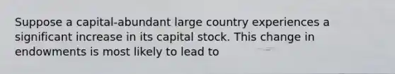 Suppose a capital-abundant large country experiences a significant increase in its capital stock. This change in endowments is most likely to lead to