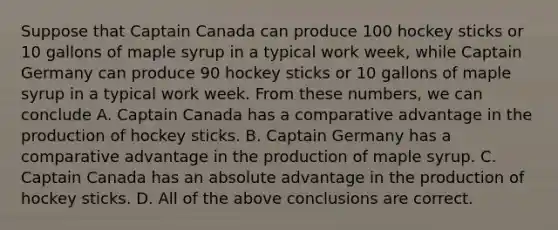 Suppose that Captain Canada can produce 100 hockey sticks or 10 gallons of maple syrup in a typical work week, while Captain Germany can produce 90 hockey sticks or 10 gallons of maple syrup in a typical work week. From these numbers, we can conclude A. Captain Canada has a comparative advantage in the production of hockey sticks. B. Captain Germany has a comparative advantage in the production of maple syrup. C. Captain Canada has an absolute advantage in the production of hockey sticks. D. All of the above conclusions are correct.