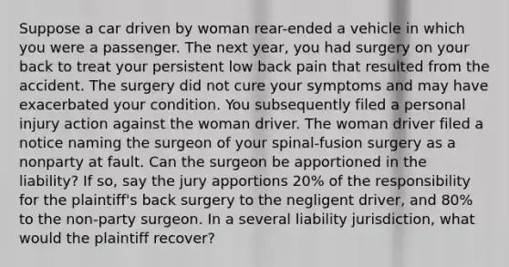 Suppose a car driven by woman rear-ended a vehicle in which you were a passenger. The next year, you had surgery on your back to treat your persistent low back pain that resulted from the accident. The surgery did not cure your symptoms and may have exacerbated your condition. You subsequently filed a personal injury action against the woman driver. The woman driver filed a notice naming the surgeon of your spinal-fusion surgery as a nonparty at fault. Can the surgeon be apportioned in the liability? If so, say the jury apportions 20% of the responsibility for the plaintiff's back surgery to the negligent driver, and 80% to the non-party surgeon. In a several liability jurisdiction, what would the plaintiff recover?