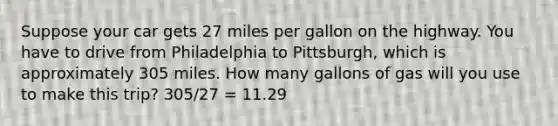 Suppose your car gets 27 miles per gallon on the highway. You have to drive from Philadelphia to Pittsburgh, which is approximately 305 miles. How many gallons of gas will you use to make this trip? 305/27 = 11.29